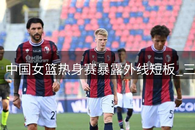 中国女篮热身赛暴露外线短板 三大主力现状引发关注