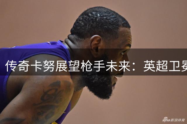 传奇卡努展望枪手未来：英超卫冕在望 欧冠登顶可期