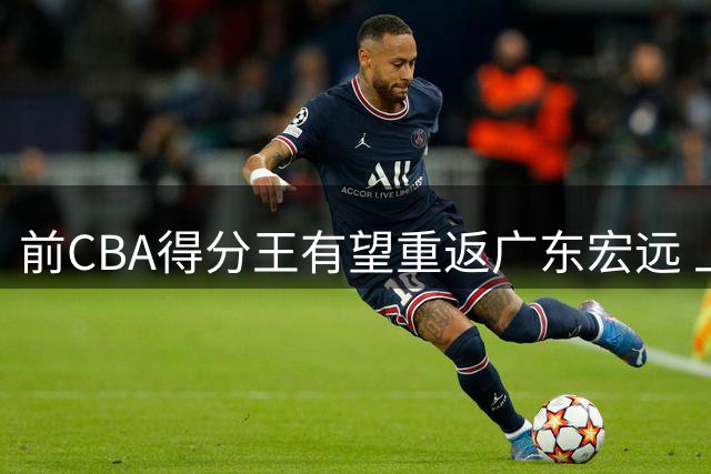 前CBA得分王有望重返广东宏远 上赛季缺阵留遗憾