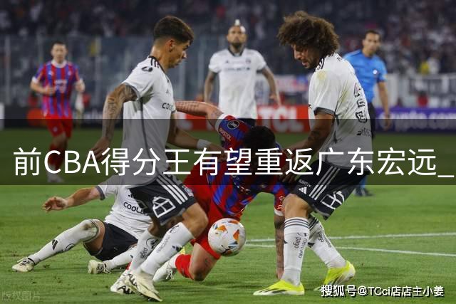 前CBA得分王有望重返广东宏远 上赛季缺阵留遗憾