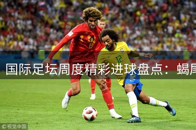 国际足坛周度精彩进球盘点：蝎尾神技与倒挂金钩惊艳亮相