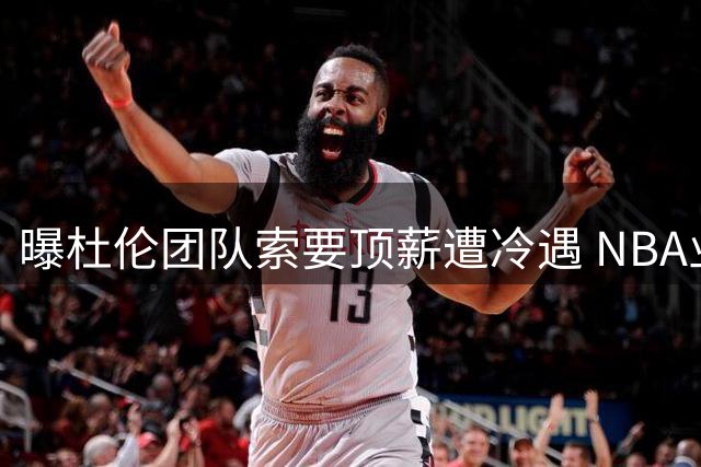 曝杜伦团队索要顶薪遭冷遇 NBA业内人士普遍不认可