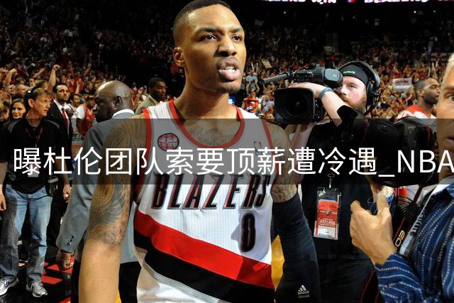 曝杜伦团队索要顶薪遭冷遇 NBA业内人士普遍不认可