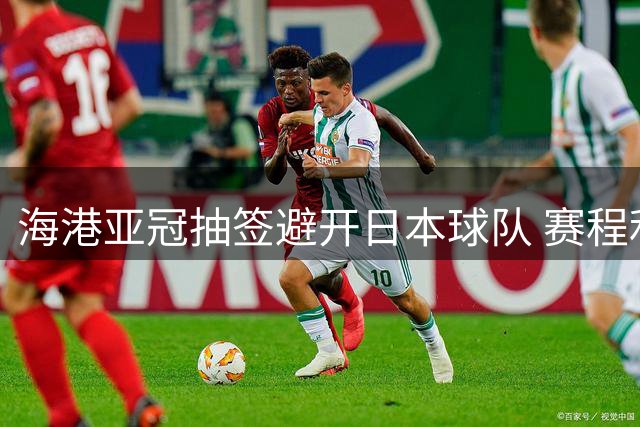 海港亚冠抽签避开日本球队 赛程利弊并存考验多