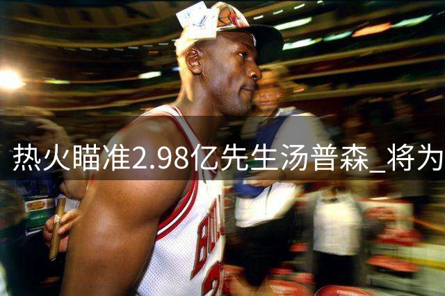 热火瞄准2.98亿先生汤普森 将为字母哥增添外线火力