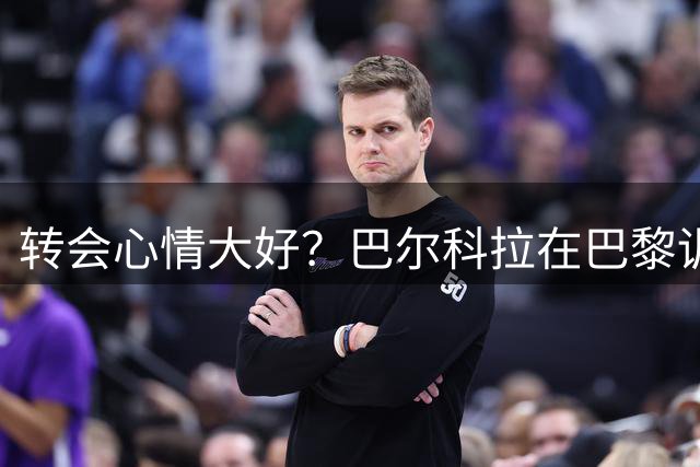 转会心情大好？巴尔科拉在巴黎训练中露出笑容