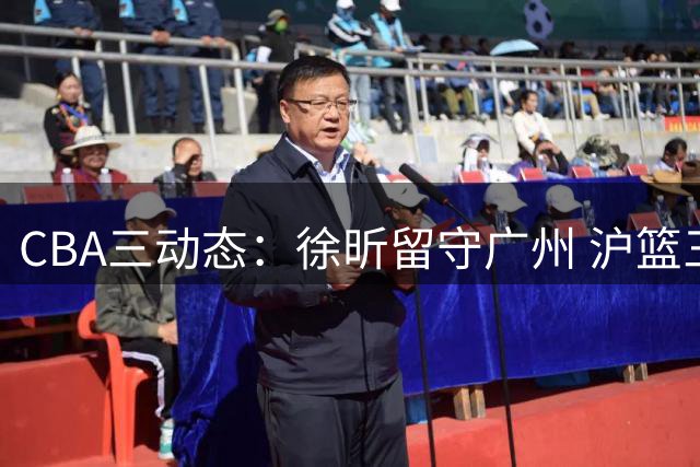 CBA三动态：徐昕留守广州 沪篮三人离队  鲁军保留谢智杰